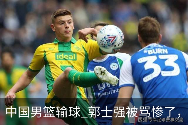 中国男篮输球 郭士强被骂惨了，若无缘第二阶段 下课将毫无悬念！