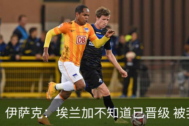 伊萨克：埃兰加不知道已晋级 被我小小训了一顿！怪不得他不高兴
