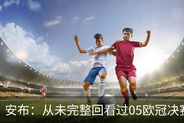 安布：从未完整回看过05欧冠决赛，07年虽复仇了 但遗憾无法抹去