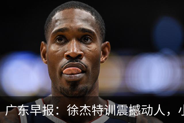 广东早报：徐杰特训震撼动人，小将杨溢荣耀加身，杜锋续约未果或将离职？