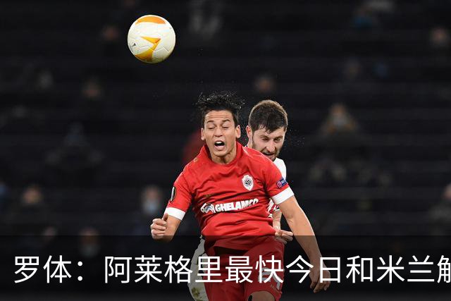 罗体：阿莱格里最快今日和米兰解约，随后与那不勒斯签约3年
