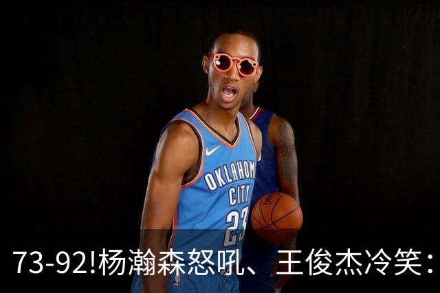 73-92!杨瀚森怒吼、王俊杰冷笑：中国男篮'内战'比输日本更可怕